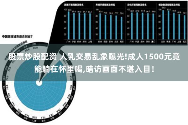 股票炒股配资 人乳交易乱象曝光!成人1500元竟能躺在怀里喝,暗访画面不堪入目！