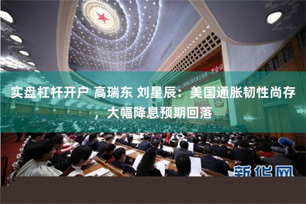 实盘杠杆开户 高瑞东 刘星辰：美国通胀韧性尚存，大幅降息预期回落