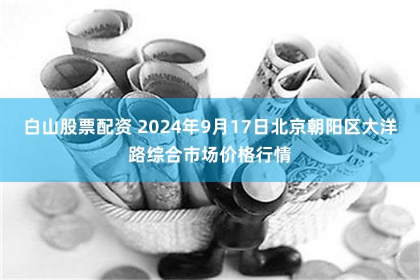 白山股票配资 2024年9月17日北京朝阳区大洋路综合市场价格行情