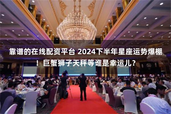 靠谱的在线配资平台 2024下半年星座运势爆棚！巨蟹狮子天秤等谁是幸运儿？