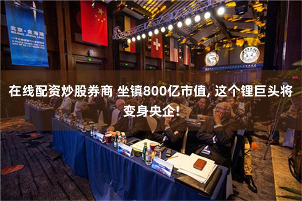 在线配资炒股券商 坐镇800亿市值, 这个锂巨头将变身央企!