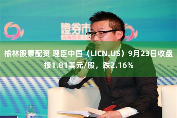 榆林股票配资 理臣中国（LICN.US）9月23日收盘报1.81美元/股，跌2.16%