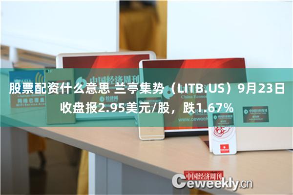 股票配资什么意思 兰亭集势（LITB.US）9月23日收盘报2.95美元/股，跌1.67%