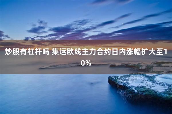 炒股有杠杆吗 集运欧线主力合约日内涨幅扩大至10%