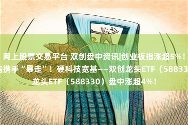 网上股票交易平台 双创盘中资讯|创业板指涨超5%！科创50+创业板指携手“暴走”！硬科技宽基——双创龙头ETF（588330）盘中涨超4%！