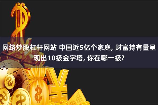 网络炒股杠杆网站 中国近5亿个家庭, 财富持有量呈现出10级金字塔, 你在哪一级?