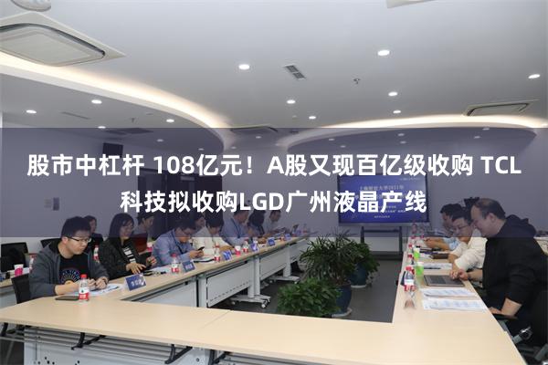 股市中杠杆 108亿元！A股又现百亿级收购 TCL科技拟收购LGD广州液晶产线