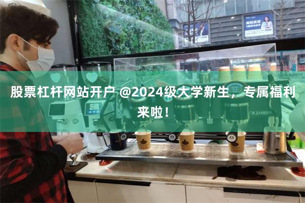 股票杠杆网站开户 @2024级大学新生，专属福利来啦！