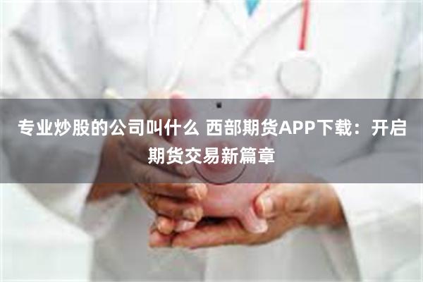 专业炒股的公司叫什么 西部期货APP下载：开启期货交易新篇章