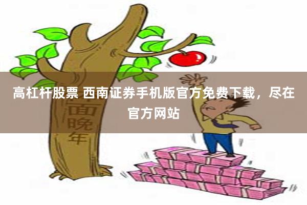 高杠杆股票 西南证券手机版官方免费下载，尽在官方网站