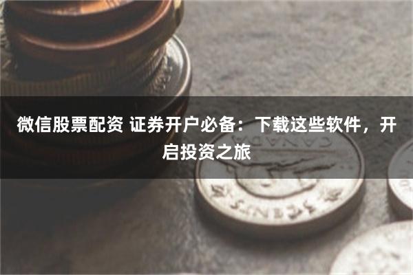 微信股票配资 证券开户必备：下载这些软件，开启投资之旅