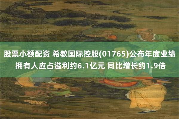 股票小额配资 希教国际控股(01765)公布年度业绩 拥有人应占溢利约6.1亿元 同比增长约1.9倍