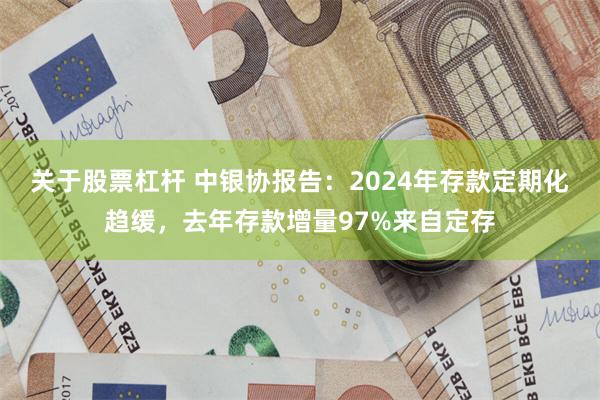 关于股票杠杆 中银协报告：2024年存款定期化趋缓，去年存款增量97%来自定存