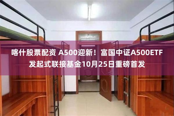 喀什股票配资 A500迎新！富国中证A500ETF发起式联接基金10月25日重磅首发