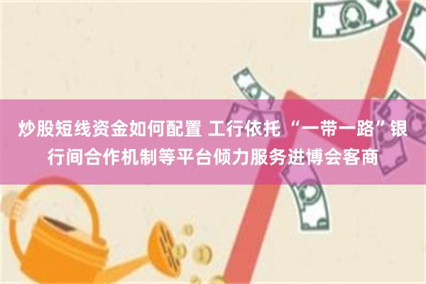 炒股短线资金如何配置 工行依托 “一带一路”银行间合作机制等平台倾力服务进博会客商