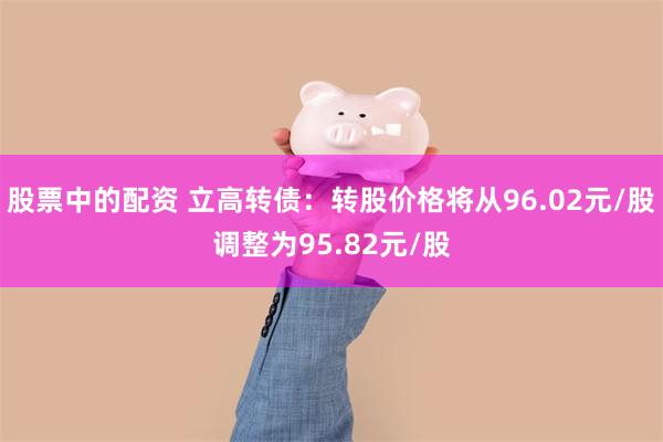 股票中的配资 立高转债：转股价格将从96.02元/股调整为95.82元/股