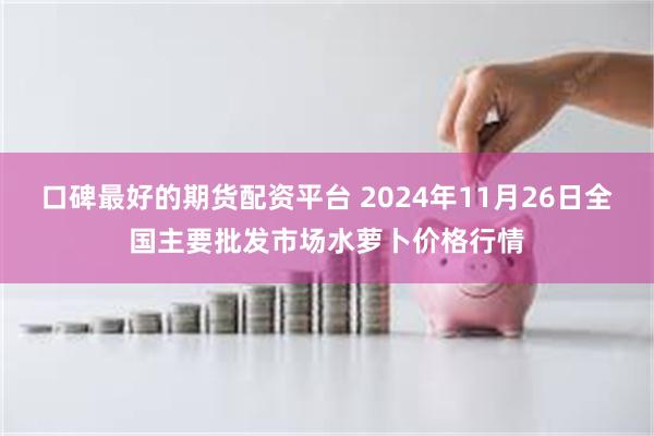 口碑最好的期货配资平台 2024年11月26日全国主要批发市场水萝卜价格行情