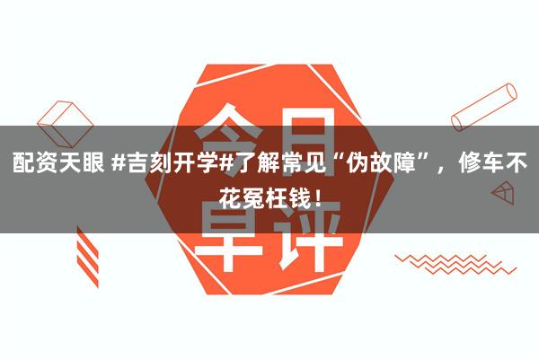 配资天眼 #吉刻开学#了解常见“伪故障”，修车不花冤枉钱！