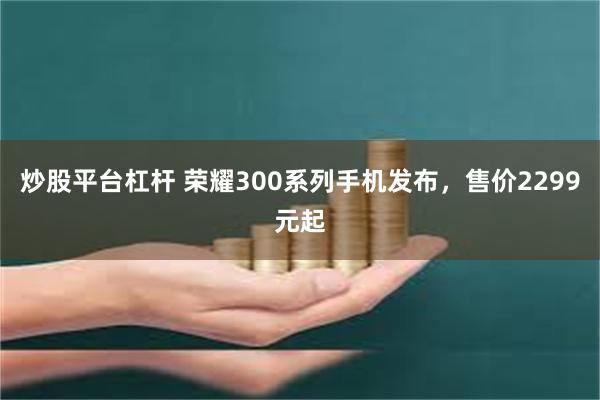 炒股平台杠杆 荣耀300系列手机发布，售价2299元起