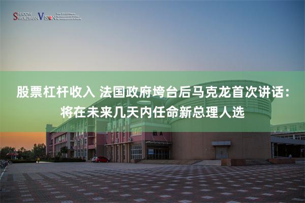 股票杠杆收入 法国政府垮台后马克龙首次讲话：将在未来几天内任命新总理人选