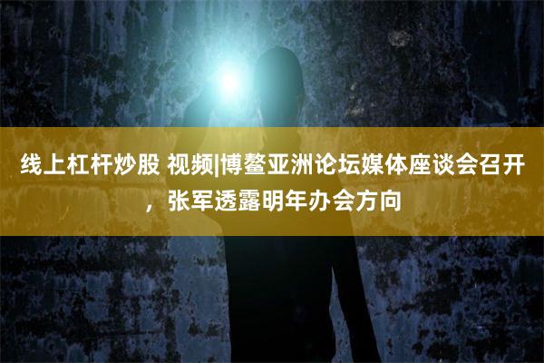 线上杠杆炒股 视频|博鳌亚洲论坛媒体座谈会召开，张军透露明年办会方向