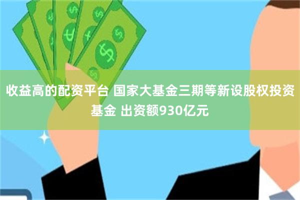 收益高的配资平台 国家大基金三期等新设股权投资基金 出资额930亿元