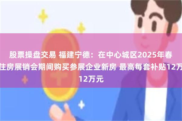 股票操盘交易 福建宁德：在中心城区2025年春季住房展销会期间购买参展企业新房 最高每套补贴12万元