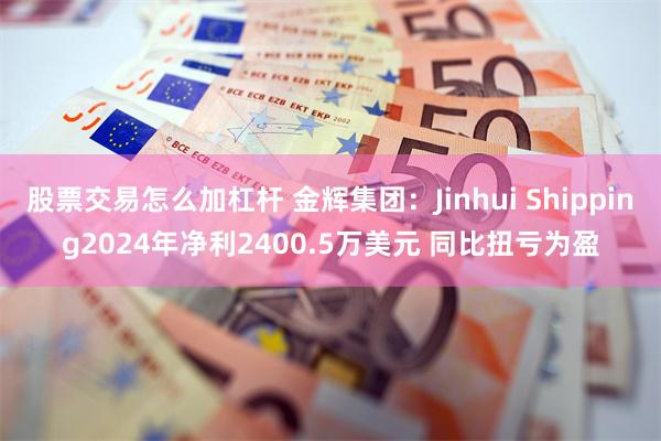 股票交易怎么加杠杆 金辉集团：Jinhui Shipping2024年净利2400.5万美元 同比扭亏为盈