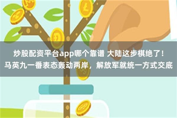 炒股配资平台app哪个靠谱 大陆这步棋绝了！马英九一番表态轰动两岸，解放军就统一方式交底