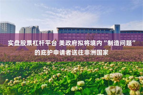 实盘股票杠杆平台 美政府拟将境内“制造问题”的庇护申请者送往非洲国家