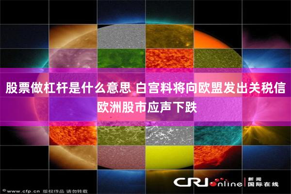 股票做杠杆是什么意思 白宫料将向欧盟发出关税信 欧洲股市应声下跌