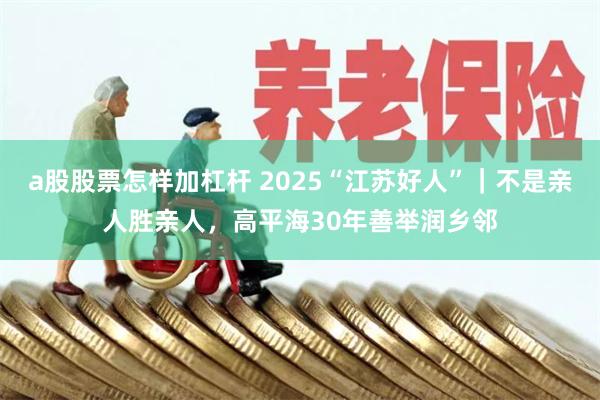 a股股票怎样加杠杆 2025“江苏好人”｜不是亲人胜亲人，高平海30年善举润乡邻