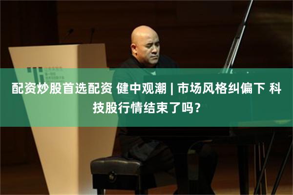 配资炒股首选配资 健中观潮 | 市场风格纠偏下 科技股行情结束了吗？
