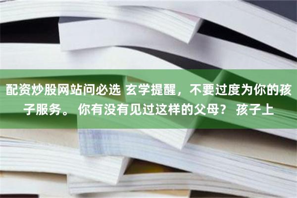 配资炒股网站问必选 玄学提醒，不要过度为你的孩子服务。 你有没有见过这样的父母？ 孩子上