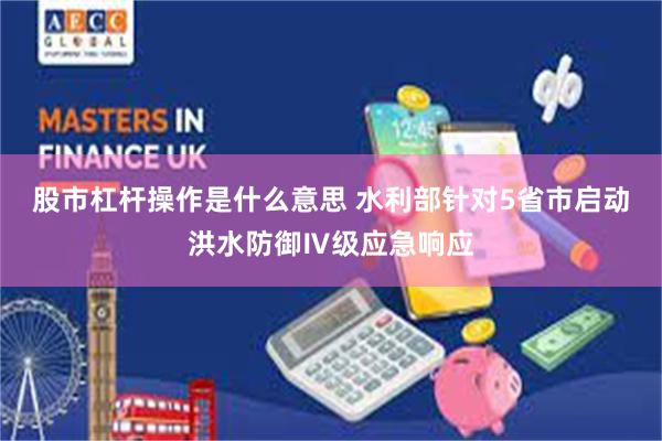 股市杠杆操作是什么意思 水利部针对5省市启动洪水防御Ⅳ级应急响应