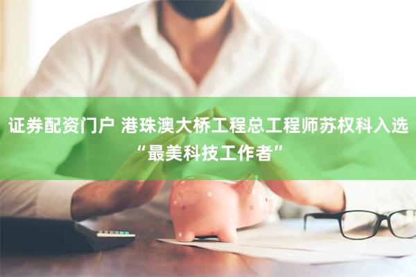 证券配资门户 港珠澳大桥工程总工程师苏权科入选“最美科技工作者”