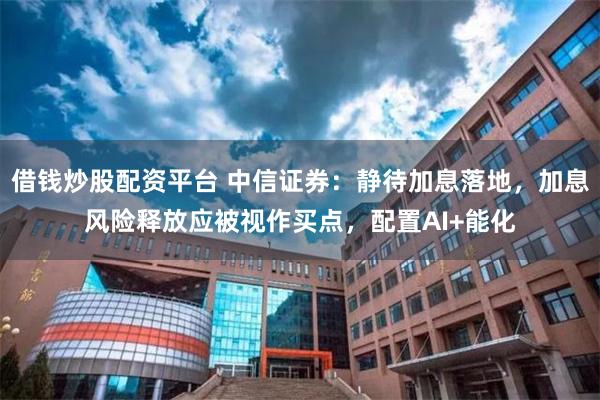 借钱炒股配资平台 中信证券：静待加息落地，加息风险释放应被视作买点，配置AI+能化