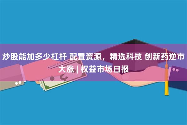炒股能加多少杠杆 配置资源，精选科技 创新药逆市大涨 | 权益市场日报