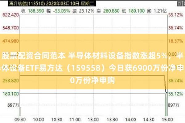 股票配资合同范本 半导体材料设备指数涨超5%，半导体设备ETF易方达（159558）今日获6900万份净申购