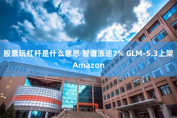 股票玩杠杆是什么意思 智谱涨逾7% GLM-5.3上架Amazon