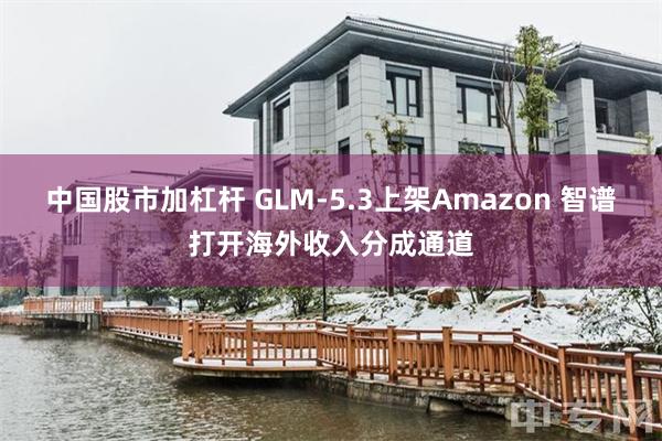 中国股市加杠杆 GLM-5.3上架Amazon 智谱打开海外收入分成通道